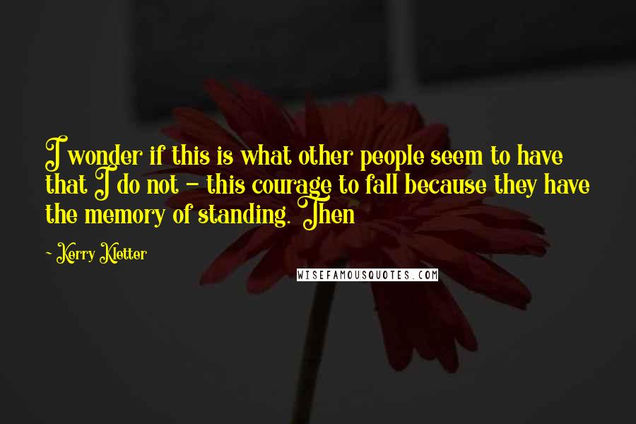 Kerry Kletter quotes: I wonder if this is what other people seem to have that I do not - this courage to fall because they have the memory of standing. Then
