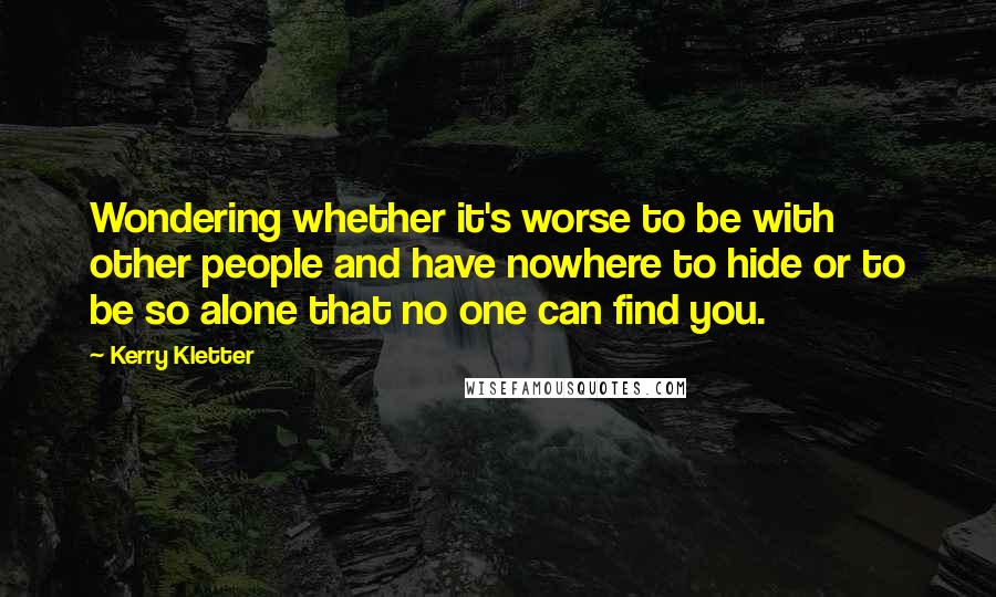 Kerry Kletter quotes: Wondering whether it's worse to be with other people and have nowhere to hide or to be so alone that no one can find you.