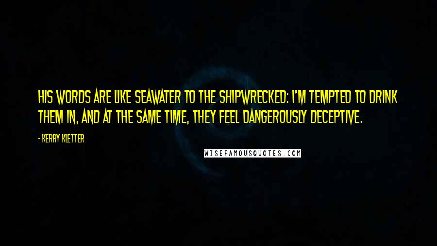 Kerry Kletter quotes: His words are like seawater to the shipwrecked: I'm tempted to drink them in, and at the same time, they feel dangerously deceptive.