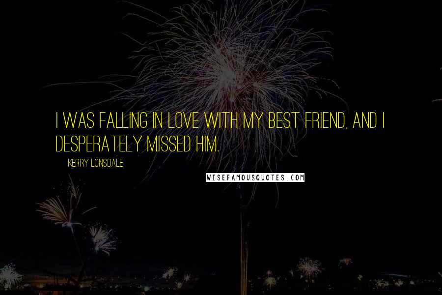 Kerry Lonsdale quotes: I was falling in love with my best friend, and I desperately missed him.