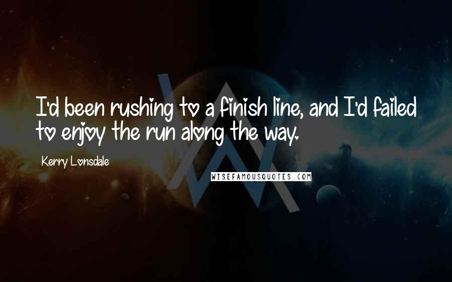 Kerry Lonsdale quotes: I'd been rushing to a finish line, and I'd failed to enjoy the run along the way.