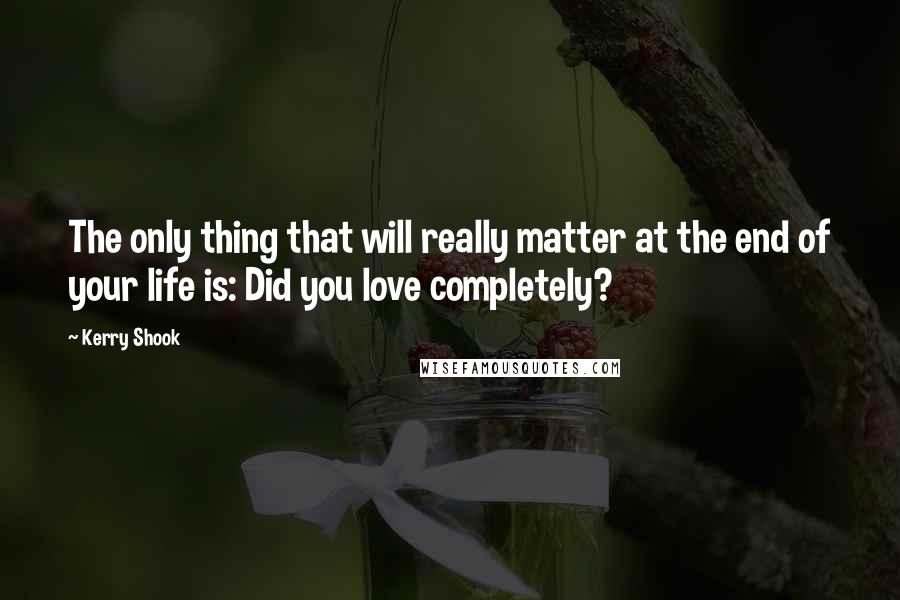 Kerry Shook quotes: The only thing that will really matter at the end of your life is: Did you love completely?