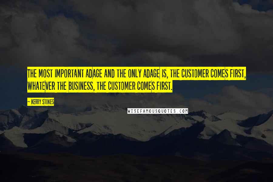 Kerry Stokes quotes: The most important adage and the only adage is, the customer comes first, whatever the business, the customer comes first.