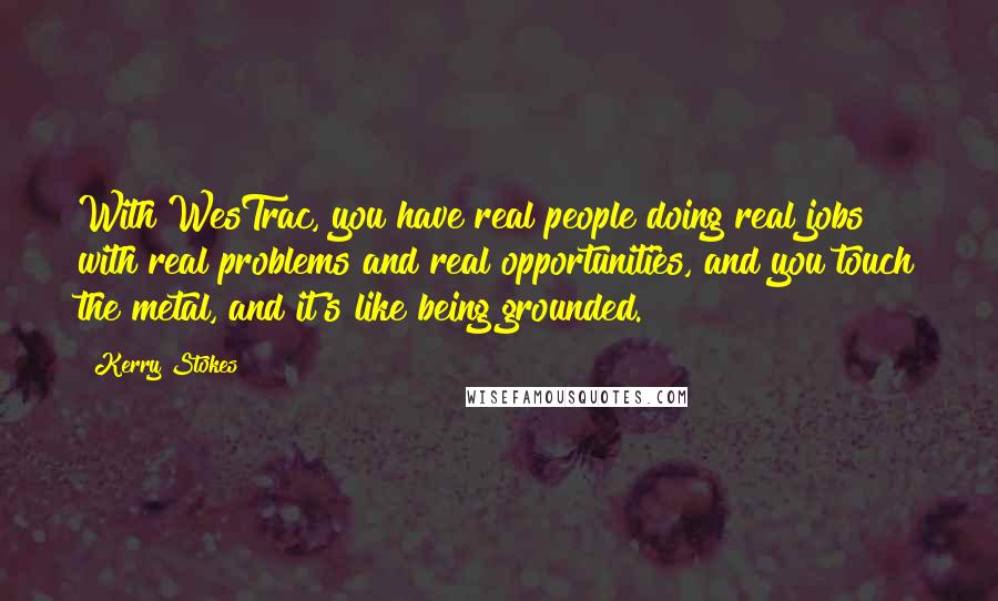 Kerry Stokes quotes: With WesTrac, you have real people doing real jobs with real problems and real opportunities, and you touch the metal, and it's like being grounded. Kerry Stokes quotes: With WesTrac, you have real people doing real jobs with real problems and real opportunities, and you touch the metal, and it's like being grounded.