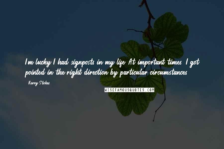 Kerry Stokes quotes: I'm lucky I had signposts in my life. At important times, I got pointed in the right direction by particular circumstances. Kerry Stokes quotes: I'm lucky I had signposts in my life. At important times, I got pointed in the right direction by particular circumstances.