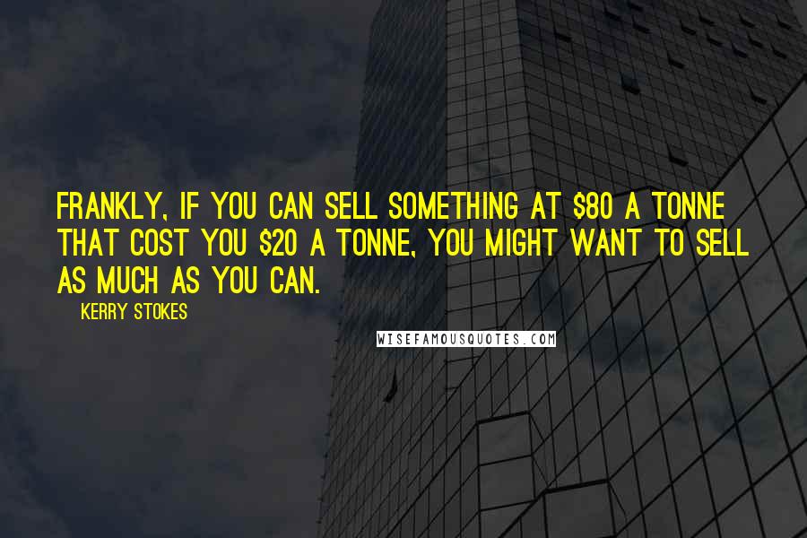 Kerry Stokes quotes: Frankly, if you can sell something at $80 a tonne that cost you $20 a tonne, you might want to sell as much as you can. Kerry Stokes quotes: Frankly, if you can sell something at $80 a tonne that cost you $20 a tonne, you might want to sell as much as you can.