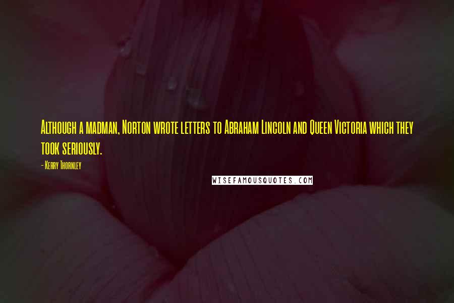 Kerry Thornley quotes: Although a madman, Norton wrote letters to Abraham Lincoln and Queen Victoria which they took seriously. Kerry Thornley quotes: Although a madman, Norton wrote letters to Abraham Lincoln and Queen Victoria which they took seriously.