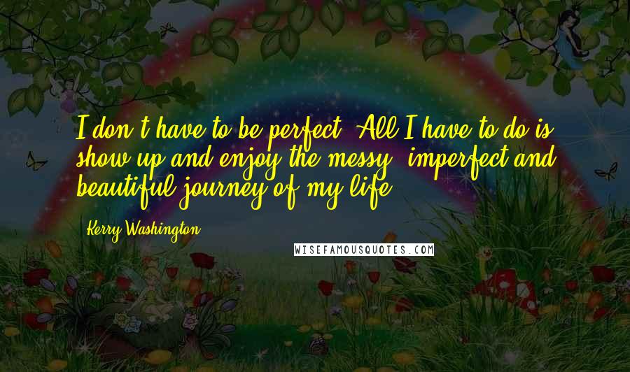 Kerry Washington quotes: I don't have to be perfect. All I have to do is show up and enjoy the messy, imperfect and beautiful journey of my life.