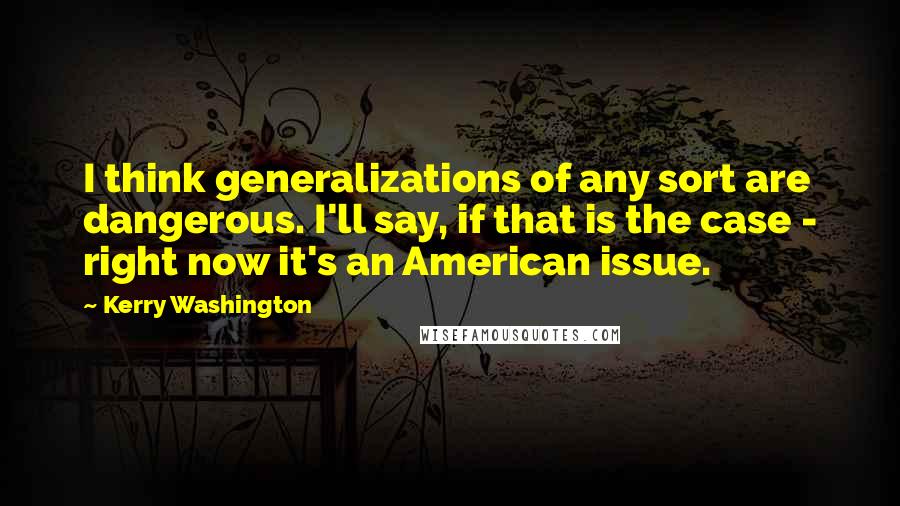 Kerry Washington quotes: I think generalizations of any sort are dangerous. I'll say, if that is the case - right now it's an American issue.