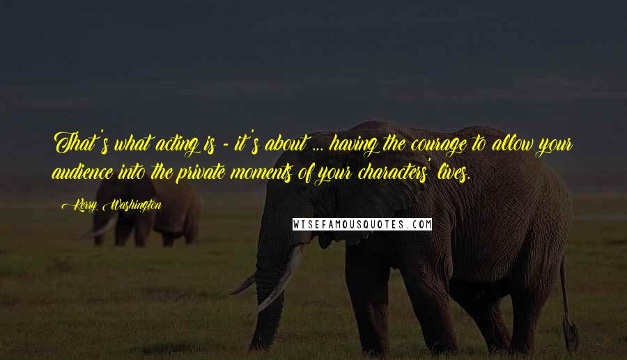 Kerry Washington quotes: That's what acting is - it's about ... having the courage to allow your audience into the private moments of your characters' lives.