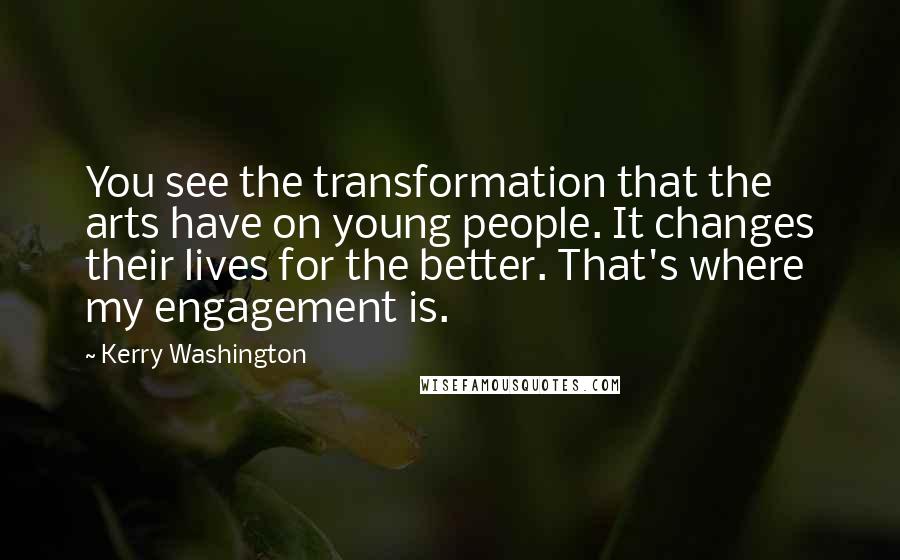 Kerry Washington quotes: You see the transformation that the arts have on young people. It changes their lives for the better. That's where my engagement is. Kerry Washington quotes: You see the transformation that the arts have on young people. It changes their lives for the better. That's where my engagement is.