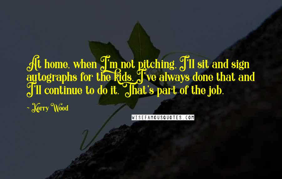 Kerry Wood quotes: At home, when I'm not pitching, I'll sit and sign autographs for the kids. I've always done that and I'll continue to do it. That's part of the job.