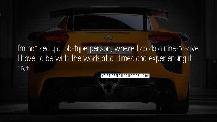 Kesh quotes: I'm not really a job-type person, where I go do a nine-to-give. I have to be with the work at all times and experiencing it. Kesh quotes: I'm not really a job-type person, where I go do a nine-to-give. I have to be with the work at all times and experiencing it.