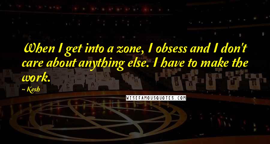 Kesh quotes: When I get into a zone, I obsess and I don't care about anything else. I have to make the work.
