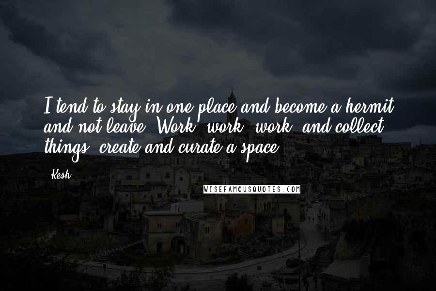 Kesh quotes: I tend to stay in one place and become a hermit and not leave. Work, work, work, and collect things, create and curate a space. Kesh quotes: I tend to stay in one place and become a hermit and not leave. Work, work, work, and collect things, create and curate a space.
