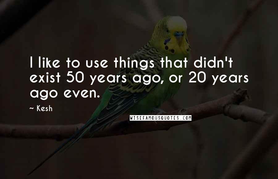 Kesh quotes: I like to use things that didn't exist 50 years ago, or 20 years ago even.