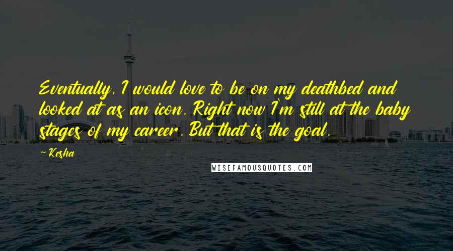 Kesha quotes: Eventually, I would love to be on my deathbed and looked at as an icon. Right now I'm still at the baby stages of my career. But that is the