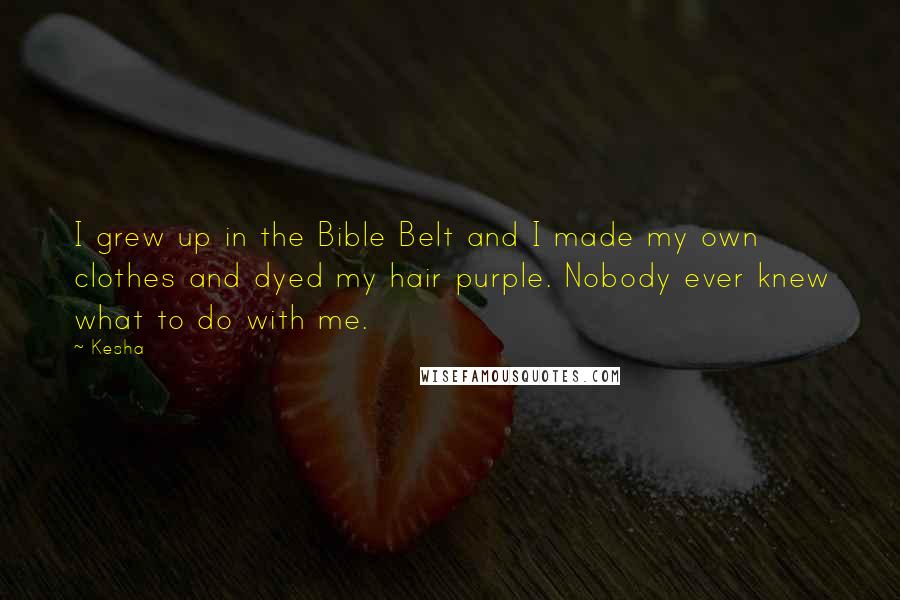 Kesha quotes: I grew up in the Bible Belt and I made my own clothes and dyed my hair purple. Nobody ever knew what to do with me.