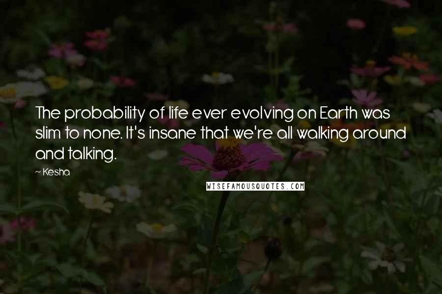 Kesha quotes: The probability of life ever evolving on Earth was slim to none. It's insane that we're all walking around and talking.