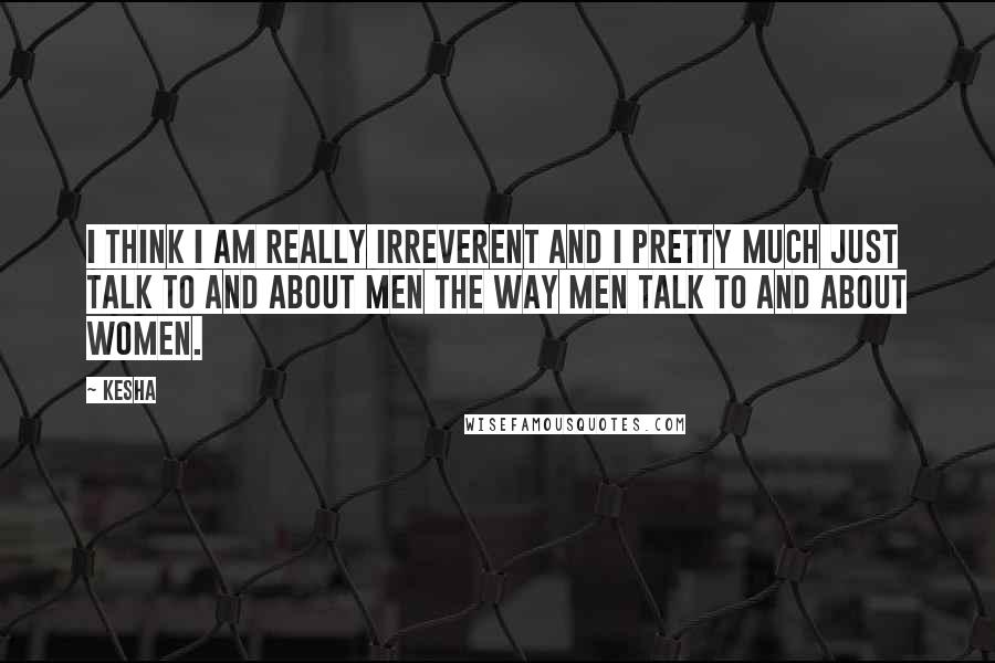 Kesha quotes: I think I am really irreverent and I pretty much just talk to and about men the way men talk to and about women.
