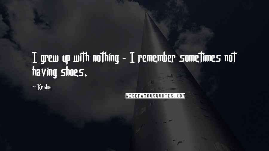 Kesha quotes: I grew up with nothing - I remember sometimes not having shoes.