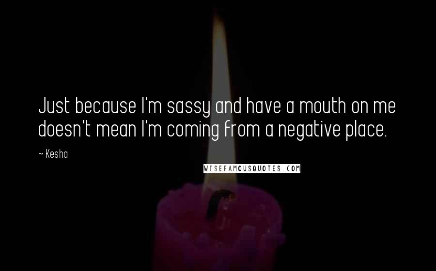 Kesha quotes: Just because I'm sassy and have a mouth on me doesn't mean I'm coming from a negative place.