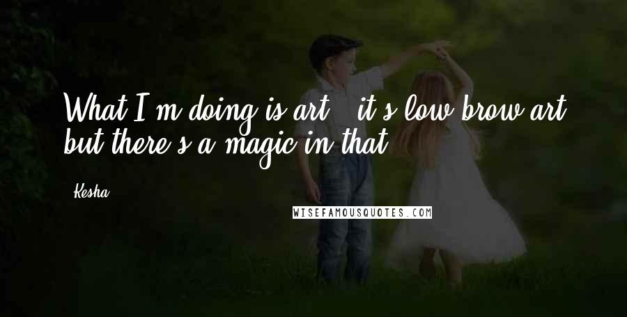 Kesha quotes: What I'm doing is art - it's low-brow art but there's a magic in that.