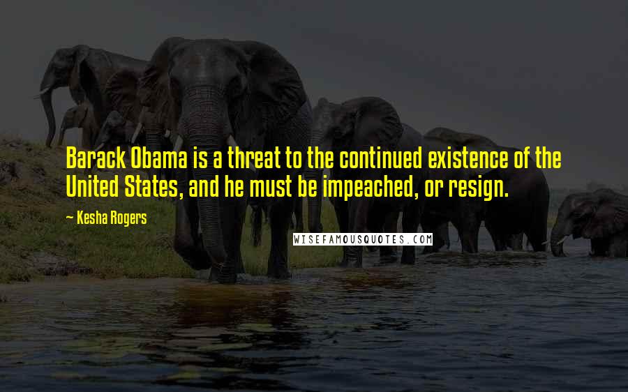 Kesha Rogers quotes: Barack Obama is a threat to the continued existence of the United States, and he must be impeached, or resign.