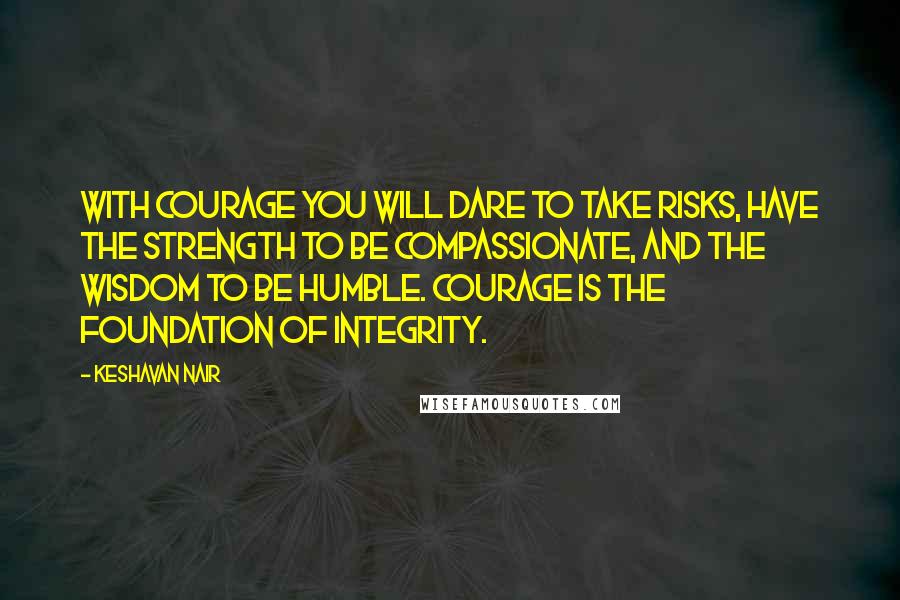 Keshavan Nair quotes: With courage you will dare to take risks, have the strength to be compassionate, and the wisdom to be humble. Courage is the foundation of integrity.