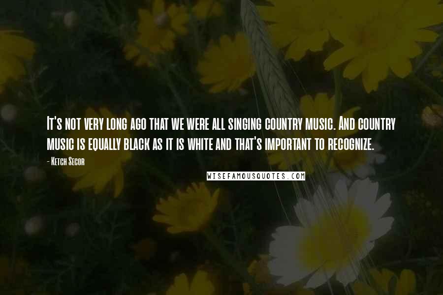 Ketch Secor quotes: It's not very long ago that we were all singing country music. And country music is equally black as it is white and that's important to recognize.