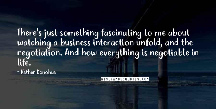 Kether Donohue quotes: There's just something fascinating to me about watching a business interaction unfold, and the negotiation. And how everything is negotiable in life.