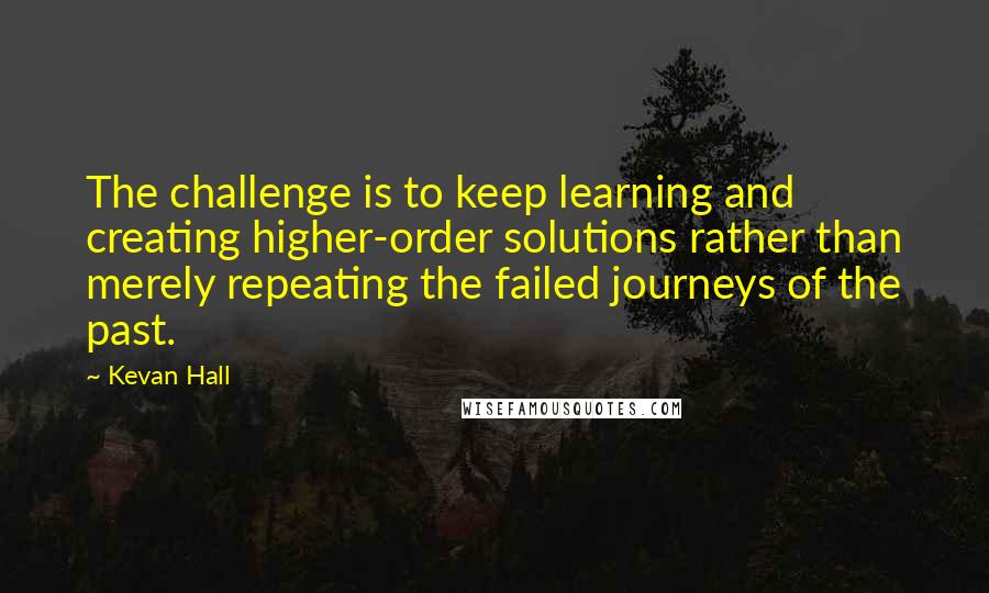 Kevan Hall quotes: The challenge is to keep learning and creating higher-order solutions rather than merely repeating the failed journeys of the past.