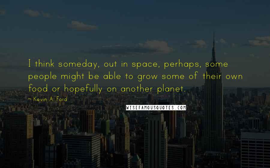 Kevin A. Ford quotes: I think someday, out in space, perhaps, some people might be able to grow some of their own food or hopefully on another planet. Kevin A. Ford quotes: I think someday, out in space, perhaps, some people might be able to grow some of their own food or hopefully on another planet.