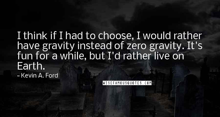 Kevin A. Ford quotes: I think if I had to choose, I would rather have gravity instead of zero gravity. It's fun for a while, but I'd rather live on Earth. Kevin A. Ford quotes: I think if I had to choose, I would rather have gravity instead of zero gravity. It's fun for a while, but I'd rather live on Earth.