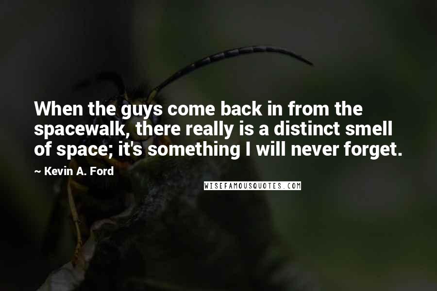 Kevin A. Ford quotes: When the guys come back in from the spacewalk, there really is a distinct smell of space; it's something I will never forget. Kevin A. Ford quotes: When the guys come back in from the spacewalk, there really is a distinct smell of space; it's something I will never forget.