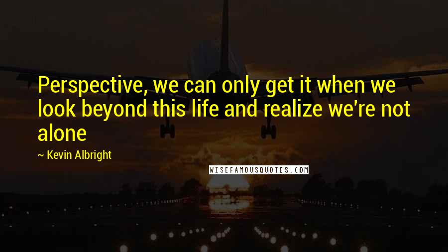 Kevin Albright quotes: Perspective, we can only get it when we look beyond this life and realize we're not alone