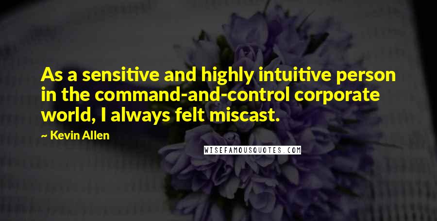 Kevin Allen quotes: As a sensitive and highly intuitive person in the command-and-control corporate world, I always felt miscast.