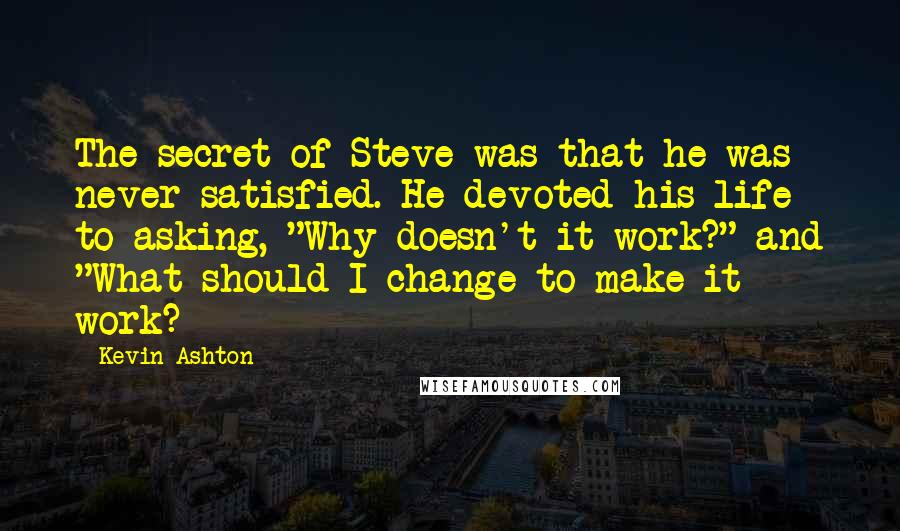 Kevin Ashton quotes: The secret of Steve was that he was never satisfied. He devoted his life to asking, "Why doesn't it work?" and "What should I change to make it work?