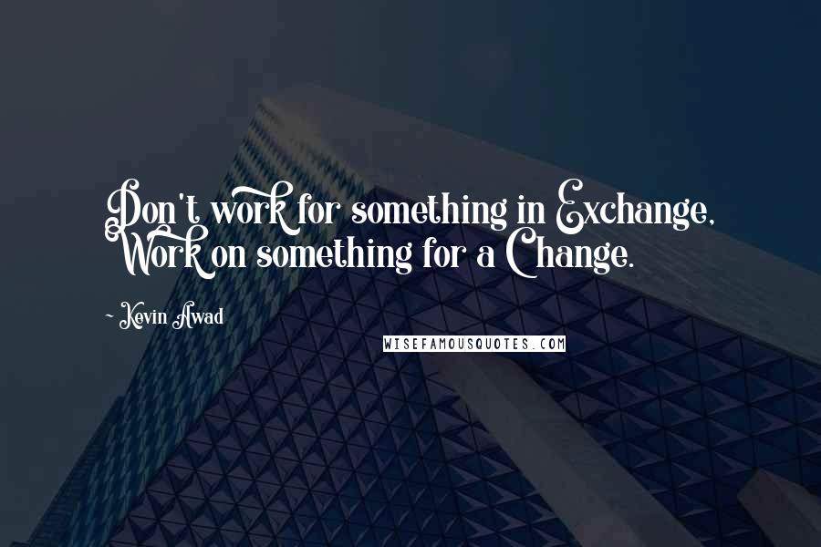 Kevin Awad quotes: Don't work for something in Exchange, Work on something for a Change.