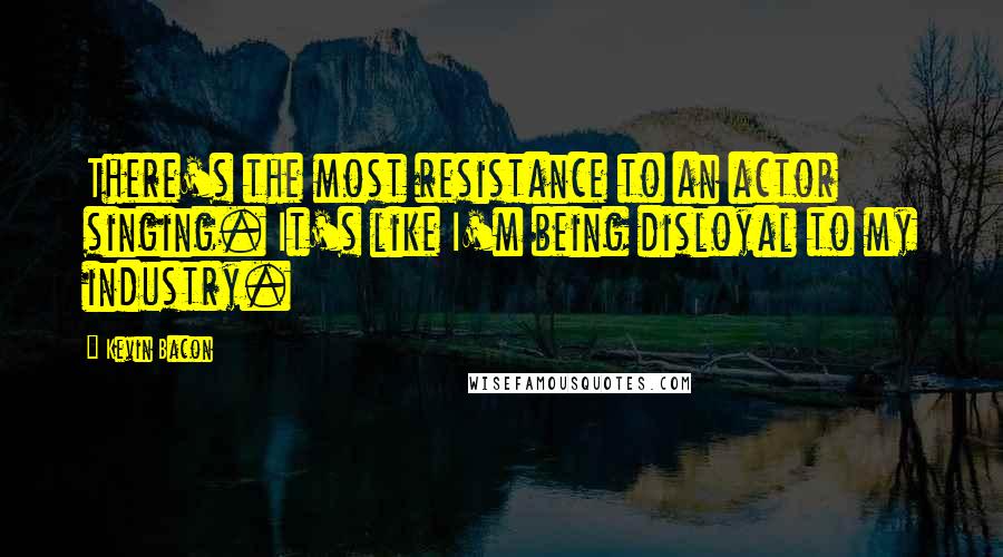 Kevin Bacon quotes: There's the most resistance to an actor singing. It's like I'm being disloyal to my industry.