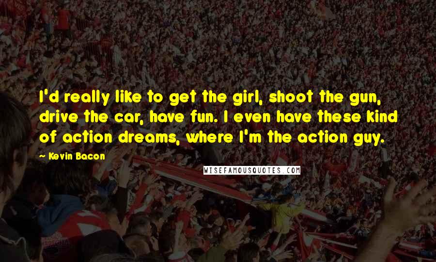 Kevin Bacon quotes: I'd really like to get the girl, shoot the gun, drive the car, have fun. I even have these kind of action dreams, where I'm the action guy.