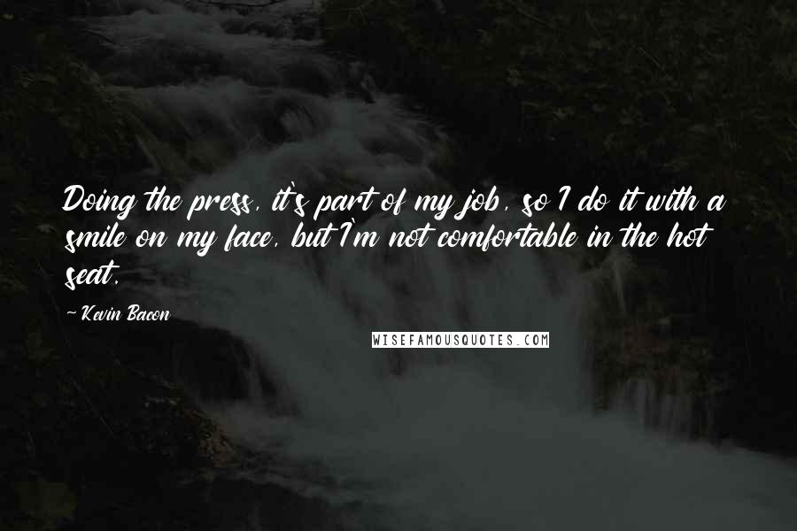 Kevin Bacon quotes: Doing the press, it's part of my job, so I do it with a smile on my face, but I'm not comfortable in the hot seat.