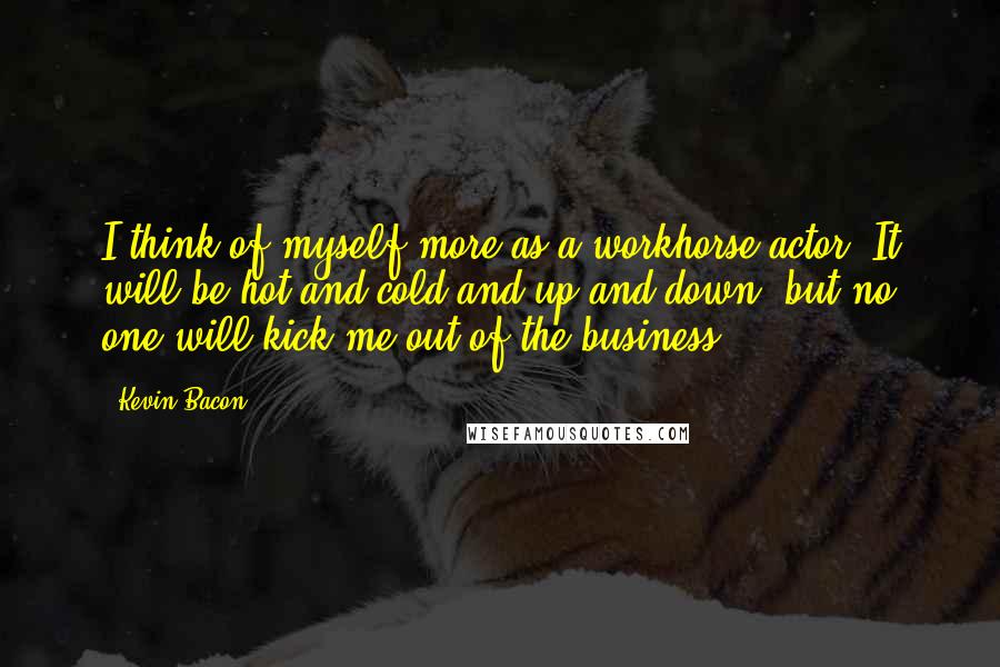 Kevin Bacon quotes: I think of myself more as a workhorse actor. It will be hot and cold and up and down, but no one will kick me out of the business.
