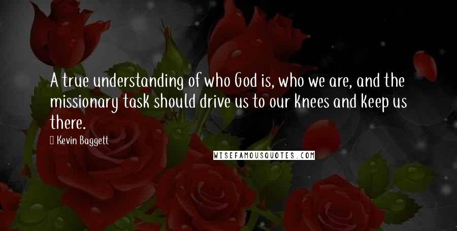 Kevin Baggett quotes: A true understanding of who God is, who we are, and the missionary task should drive us to our knees and keep us there.