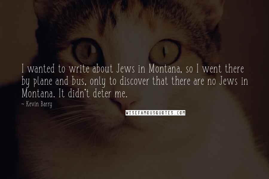 Kevin Barry quotes: I wanted to write about Jews in Montana, so I went there by plane and bus, only to discover that there are no Jews in Montana. It didn't deter me.