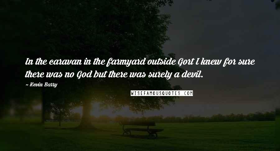 Kevin Barry quotes: In the caravan in the farmyard outside Gort I knew for sure there was no God but there was surely a devil.