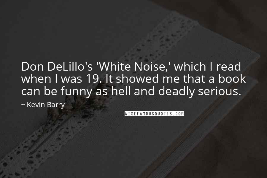 Kevin Barry quotes: Don DeLillo's 'White Noise,' which I read when I was 19. It showed me that a book can be funny as hell and deadly serious.