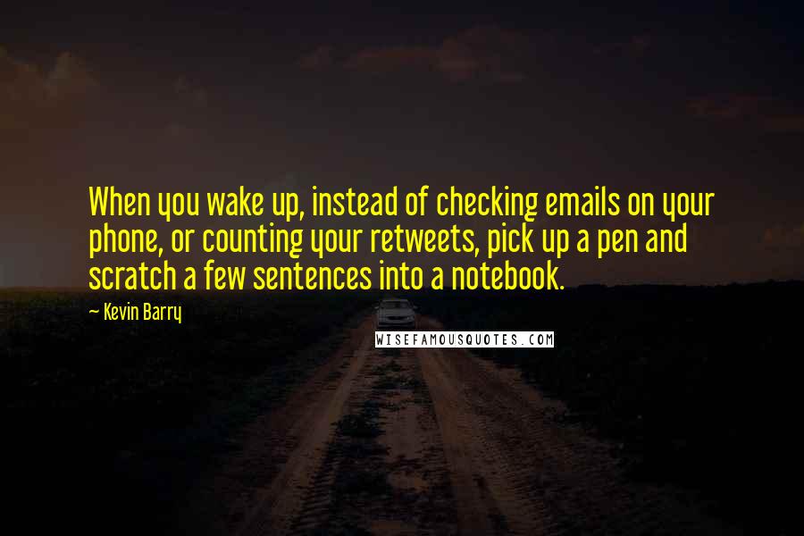 Kevin Barry quotes: When you wake up, instead of checking emails on your phone, or counting your retweets, pick up a pen and scratch a few sentences into a notebook.