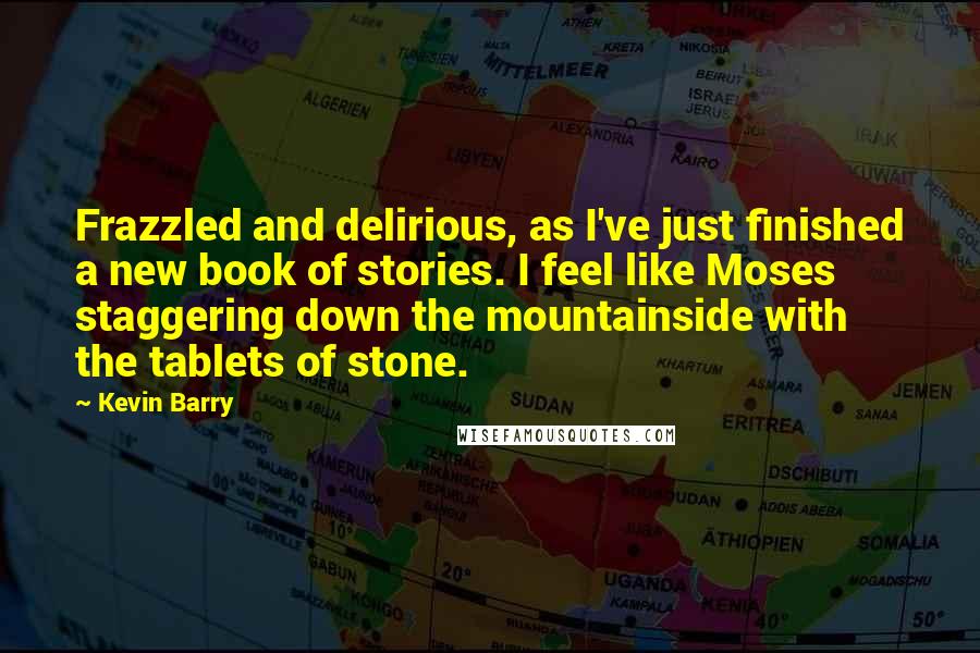 Kevin Barry quotes: Frazzled and delirious, as I've just finished a new book of stories. I feel like Moses staggering down the mountainside with the tablets of stone.