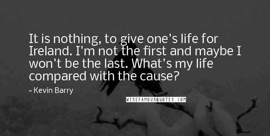 Kevin Barry quotes: It is nothing, to give one's life for Ireland. I'm not the first and maybe I won't be the last. What's my life compared with the cause?